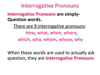 Interrogative Pronouns Interrogative Pronouns  are simply-  Question words.   There are 9 interrogative pronouns :  How ,  what ,  when ,  where ,  which ,  who ,  whom ,  whose ,  why When these words are used to actually ask question, they are  Interrogative Pronouns 