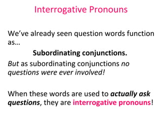 Interrogative Pronouns We’ve already seen question words function as… Subordinating conjunctions.  But  as subordinating conjunctions  no questions were ever involved! When these words are used to  actually   ask questions , they are  interrogative pronouns ! 