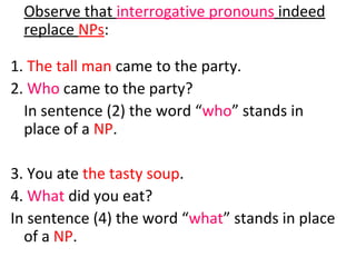 Observe that  interrogative pronouns  indeed replace  NPs :  1.  The tall man  came to the party.  2.  Who  came to the party?  In sentence (2) the word “ who ” stands in place of a  NP .  3. You ate  the tasty   soup .  4.  What  did you eat?  In sentence (4) the word “ what ” stands in place of a  NP .  