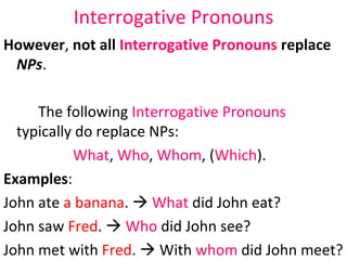 Interrogative Pronouns However ,  not all  Interrogative Pronouns  replace  NPs .  The following  Interrogative Pronouns   typically do replace NPs:  What ,  Who ,  Whom , ( Which ).  Examples : John ate  a banana .     What  did John eat?  John saw  Fred .     Who  did John see?  John met with  Fred .    With  whom  did John meet?  John wants  that one .     Which  does John want? 