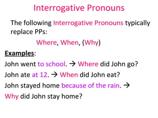 Interrogative Pronouns The following  Interrogative Pronouns  typically replace PPs: Where ,  When , ( Why ) Examples : John went  to school .     Where  did John go?  John ate  at 12 .     When  did John eat?  John stayed home  because of the rain .     Why  did John stay home?  