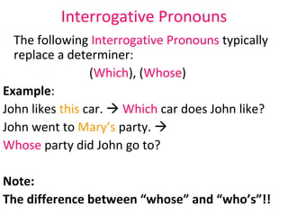 Interrogative Pronouns The following  Interrogative Pronouns  typically replace a determiner:  ( Which ), ( Whose ) Example :  John likes  this  car.     Which  car does John like? John went to  Mary’s  party.     Whose  party did John go to?  Note:  The difference between “whose” and “who’s”!!  