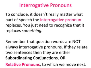 Interrogative Pronouns To conclude, it doesn’t really matter what part of speech the  interrogative pronoun  replaces. You just need to recognize that it replaces  something .  Remember that question words are NOT always interrogative pronouns. If they relate two sentences then they are either  Subordinating Conjunctions , OR…  Relative Pronouns , to which we move next. 