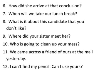 6.  How did she arrive at that conclusion? 7.  When will we take our lunch break? 8.  What is it about this candidate that you don’t like? 9.  Where did your sister meet her? 10. Who is going to clean up your mess? 11. We came across a friend of ours at the mall yesterday. 12. I can't find my pencil. Can I use yours? 