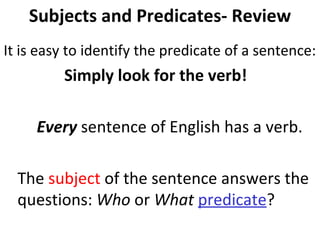 Subjects and Predicates- Review It is easy to identify the predicate of a sentence:  Simply look for the verb! Every  sentence of English has a verb.  The  subject  of the sentence answers the  questions:  Who  or  What   predicate ? 