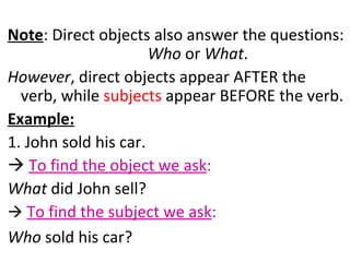Note : Direct objects also answer the questions:  Who  or  What .  However , direct objects appear AFTER the verb, while  subjects  appear BEFORE the verb.  Example:   1. John sold his car.     To find the object we ask :   What  did John sell?     To find the subject we ask :   Who  sold his car? 