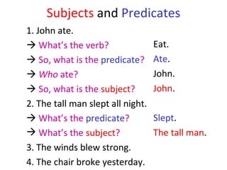 Subjects   and  Predicates 1. John ate.     What’s the verb?      So, what is the  predicate ?    Who  ate?    So, what is the  subject ?  2. The tall man slept all night.    What’s the  predicate ?  What’s the  subject ?   3. The winds blew strong.  4. The chair broke yesterday.  Eat.  Ate .  John. John . Slept . The tall man . 