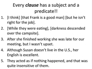 Every  clause  has a subject and a predicate!! [I think] [that Frank is a good man] [but he isn’t right for the job]. [While they were eating], [darkness descended over the campsite].  After she finished working she was late for our meeting, but I wasn’t upset.  Although Susan doesn’t live in the U.S., her English is excellent.  They acted as if nothing happened, and that was quite insensitive of them.  