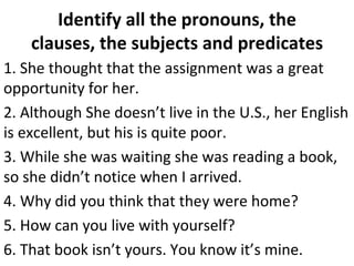 Identify all the pronouns, the clauses, the subjects and predicates 1. She thought that the assignment was a great opportunity for her.  2. Although She doesn’t live in the U.S., her English is excellent, but his is quite poor.  3. While she was waiting she was reading a book, so she didn’t notice when I arrived.  4. Why did you think that they were home?  5. How can you live with yourself?  6. That book isn’t yours. You know it’s mine.  