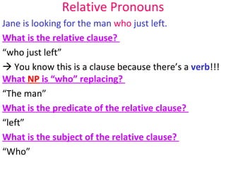Relative Pronouns Jane is looking for the man  who  just left.  What is the relative clause?  “who just left”   You know this is a clause because there’s a  verb !!! What  NP  is “who” replacing?  “The man” What is the predicate of the relative clause?  “left” What is the subject of the relative clause?  “Who” 