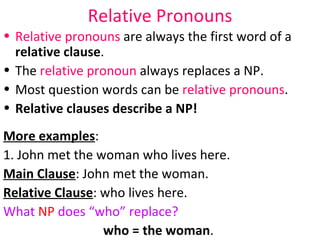 Relative Pronouns Relative pronouns  are always the first word of a  relative clause . The  relative pronoun  always replaces a NP. Most question words can be  relative pronouns . Relative clauses describe a NP! More examples :  1. John met the woman who lives here.  Main Clause : John met the woman.  Relative Clause : who lives here.  What  NP  does “who” replace?  who = the woman .  