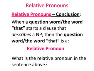Relative Pronouns Relative Pronouns  – Conclusion :  When a  question word/the word “that”  starts a clause that  describes  a NP, then the  question word/the word “that”  is a:  Relative Pronoun What is the relative pronoun in the sentence above?  