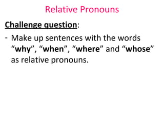 Relative Pronouns Challenge question :  Make up sentences with the words “ why ”, “ when ”, “ where ” and “ whose ” as relative pronouns.  