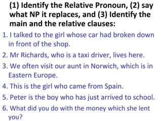 (1) Identify the Relative Pronoun, (2) say what NP it replaces, and (3) Identify the main and the relative clauses: 1. I talked to the girl whose car had broken down in front of the shop. 2. Mr Richards, who is a taxi driver, lives here. 3. We often visit our aunt in Norwich, which is in Eastern Europe. 4. This is the girl who came from Spain. 5. Peter is the boy who has just arrived to school. 6.  What did you do with the money which she lent you? 