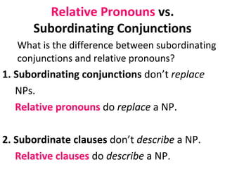 Relative Pronouns  vs. Subordinating Conjunctions What is the difference between subordinating conjunctions and relative pronouns?  1. Subordinating conjunctions  don’t  replace  NPs.  Relative pronouns  do  replace  a NP.  2. Subordinate clauses  don’t  describe  a NP.  Relative clauses  do  describe  a NP.  