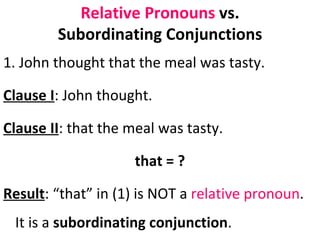Relative Pronouns  vs. Subordinating Conjunctions 1. John thought that the meal was tasty.  Clause I : John thought.  Clause II : that the meal was tasty.  that = ? Result : “that” in (1) is NOT a  relative pronoun . It is a  subordinating conjunction .  