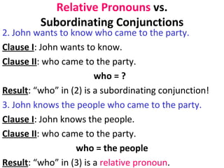 Relative Pronouns  vs. Subordinating Conjunctions 2. John wants to know who came to the party.  Clause I : John wants to know.  Clause II : who came to the party.  who = ?  Result : “who” in (2) is a subordinating conjunction! 3. John knows the people who came to the party.  Clause I : John knows the people.  Clause II : who came to the party.  who = the people Result : “who” in (3) is a  relative pronoun .  