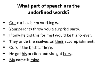 What part of speech are the underlined words? Our  car has been working well.  Your  parents threw you a surprise party.  If only he did this for me I would be  his  forever.  They pride themselves on  their  accomplishment.  Ours  is the best car here.  He got  his  portion and she got  hers .  My  name is  mine .  
