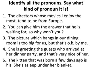 Identify all the pronouns. Say what kind of pronoun it is! 1.  The directors whose movies I enjoy the most, tend to be from Europe. 2.  You can give him the answer that he is waiting for, so why won’t you? 3.  The picture which hangs in our dining room is too big for us, but that’s o.k. by me. 4.  She is greeting the guests who arrived at her dinner party, and that’s very nice of her.  5.  The kitten that was born a few days ago is his. She’s asleep under her blanket.  