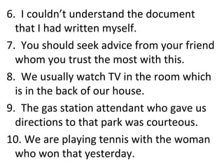 6.  I couldn’t understand the document that I had written myself. 7.  You should seek advice from your friend whom you trust the most with this. 8.  We usually watch TV in the room which is in the back of our house. 9.  The gas station attendant who gave us directions to that park was courteous. 10. We are playing tennis with the woman who won that yesterday. 
