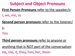 Subject and Object Pronouns First Person Pronouns  refer to the speaker/s :  I ,  we ,  me ,  us Second person pronouns  refer to the listener/s : You Third person pronouns  refer to anyone or anything that is NOT part of the conversation :  He ,  she ,  it ,  they ,  him ,  her ,  them 