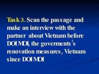 Task 3.  Scan the passage and make an interview with the partner  about Vietnam before DOI MOI, the goverments’s renovation measures, Vietnam since DOI MOI 