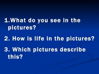 What do you see in the pictures? 2. How is life in the pictures? 3. Which pictures describe this? 