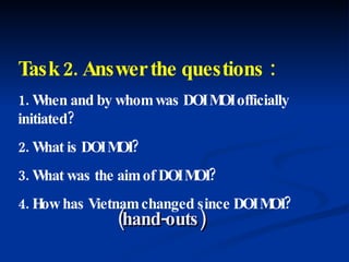 Task 2. Answer the questions : 1. When and by whom was DOI MOI officially initiated? 2. What is DOI MOI?  3. What was the aim of DOI MOI? 4. How has Vietnam changed since DOI MOI? (hand-outs) 