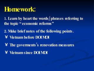 Homework: 1. Learn by heart the words/ phrases referring to the topic “ economic reforms” 2. Make brief notes of the following points. Vietnam before DOI MOI The goverments’s renovation measures Vietnam since DOI MOI 