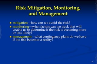 20
mitigationmitigation——how can we avoid the risk?how can we avoid the risk?
monitoringmonitoring——what factors can we track that willwhat factors can we track that will
enable us to determine if the risk is becoming moreenable us to determine if the risk is becoming more
or less likely?or less likely?
managementmanagement——what contingency plans do we havewhat contingency plans do we have
if the risk becomes a reality?if the risk becomes a reality?
Risk Mitigation, Monitoring,Risk Mitigation, Monitoring,
and Managementand Management
www.jntuworld.com
www.jntuworld.com
www.jwjobs.net
 