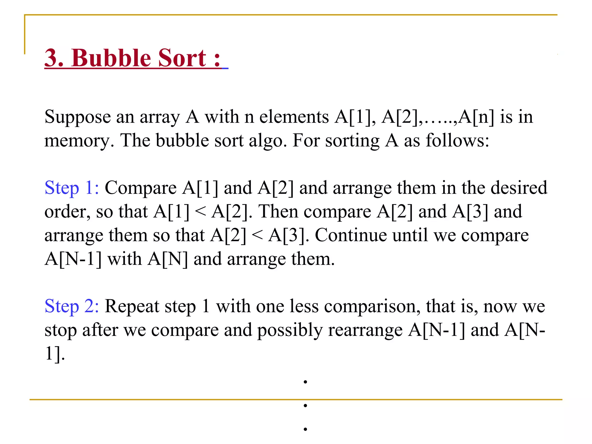 3. Bubble Sort :
Suppose an array A with n elements A[1], A[2],…..,A[n] is in
memory. The bubble sort algo. For sorting A as follows:
Step 1: Compare A[1] and A[2] and arrange them in the desired
order, so that A[1] < A[2]. Then compare A[2] and A[3] and
arrange them so that A[2] < A[3]. Continue until we compare
A[N-1] with A[N] and arrange them.
Step 2: Repeat step 1 with one less comparison, that is, now we
stop after we compare and possibly rearrange A[N-1] and A[N-
1].
.
.
.
 