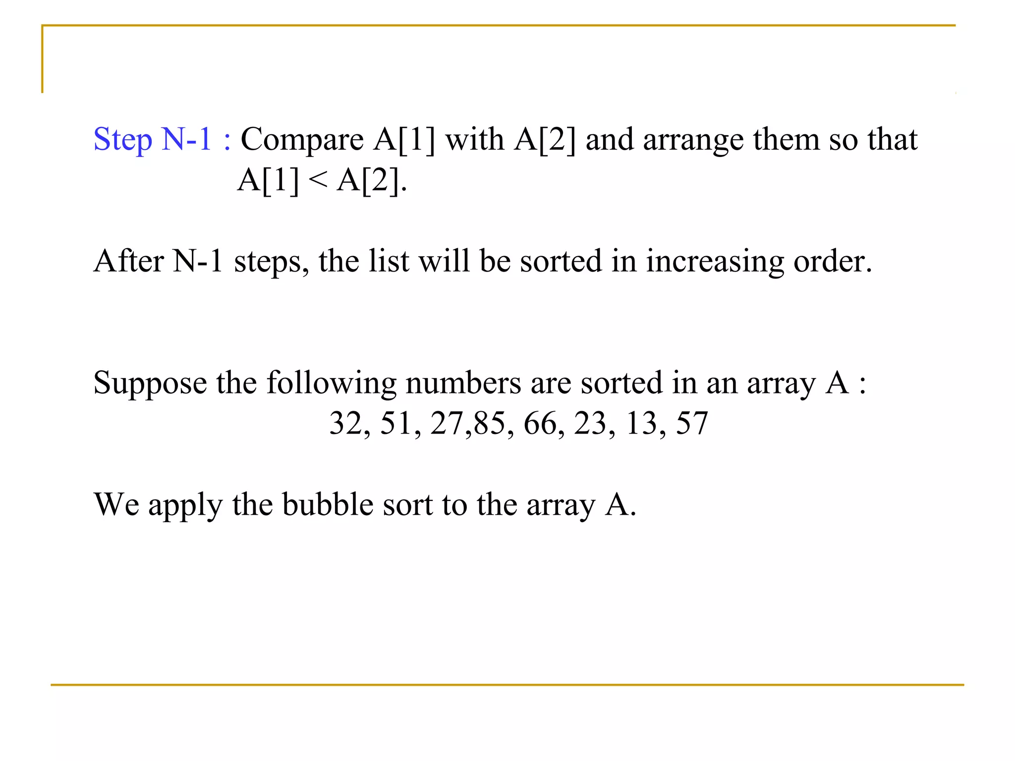 Step N-1 : Compare A[1] with A[2] and arrange them so that
A[1] < A[2].
After N-1 steps, the list will be sorted in increasing order.
Suppose the following numbers are sorted in an array A :
32, 51, 27,85, 66, 23, 13, 57
We apply the bubble sort to the array A.
 
