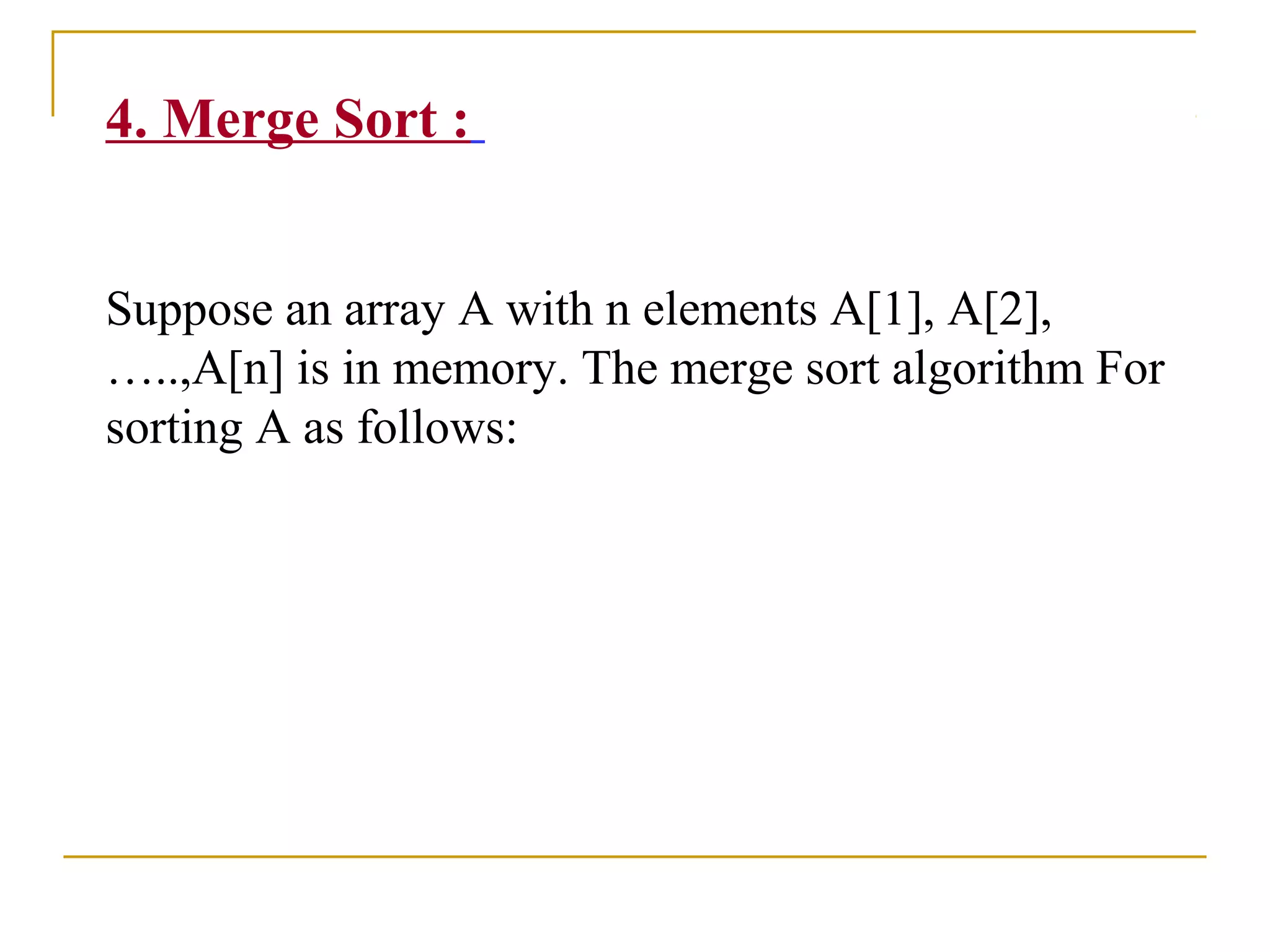 4. Merge Sort :
Suppose an array A with n elements A[1], A[2],
…..,A[n] is in memory. The merge sort algorithm For
sorting A as follows:
 