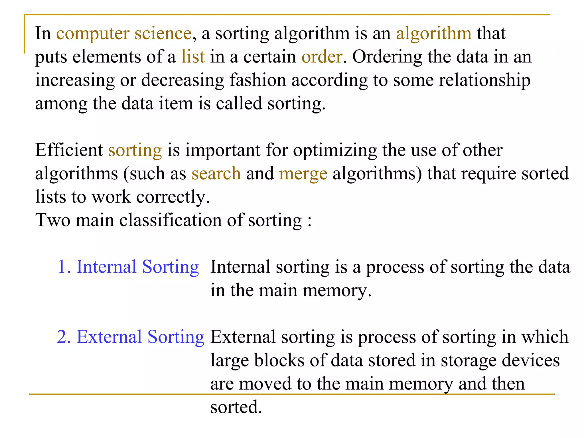In computer science, a sorting algorithm is an algorithm that
puts elements of a list in a certain order. Ordering the data in an
increasing or decreasing fashion according to some relationship
among the data item is called sorting.
Efficient sorting is important for optimizing the use of other
algorithms (such as search and merge algorithms) that require sorted
lists to work correctly.
Two main classification of sorting :
1. Internal Sorting Internal sorting is a process of sorting the data
in the main memory.
2. External Sorting External sorting is process of sorting in which
large blocks of data stored in storage devices
are moved to the main memory and then
sorted.
 