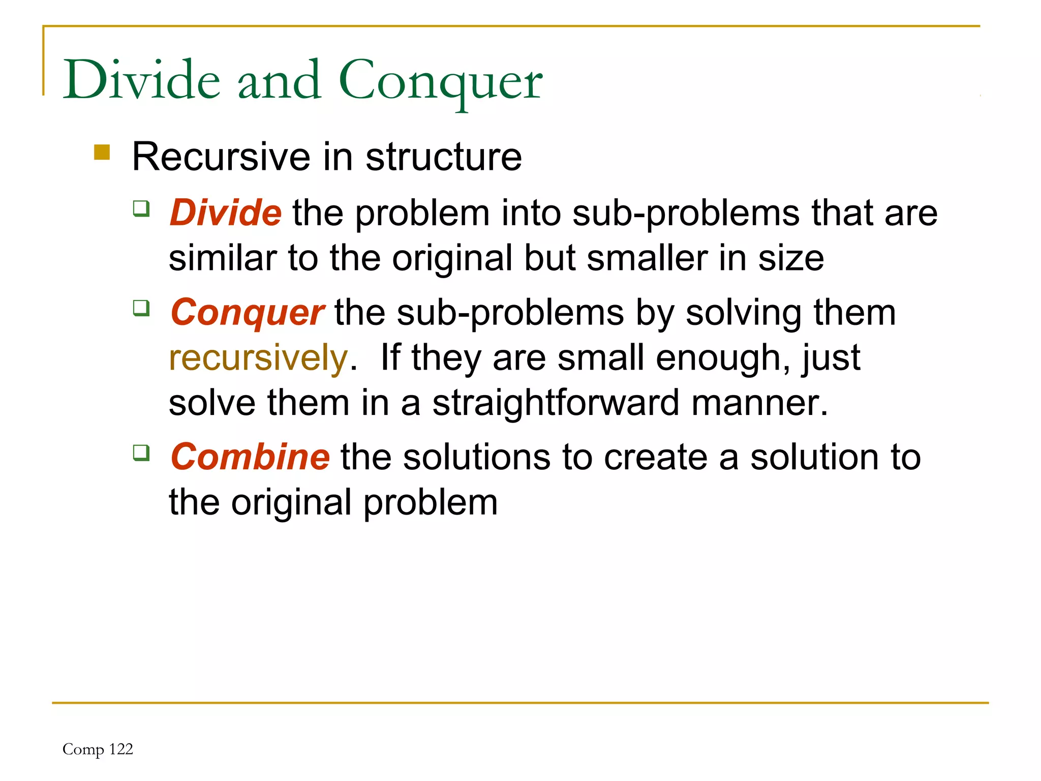 Comp 122
Divide and Conquer
 Recursive in structure
 Divide the problem into sub-problems that are
similar to the original but smaller in size
 Conquer the sub-problems by solving them
recursively. If they are small enough, just
solve them in a straightforward manner.
 Combine the solutions to create a solution to
the original problem
 