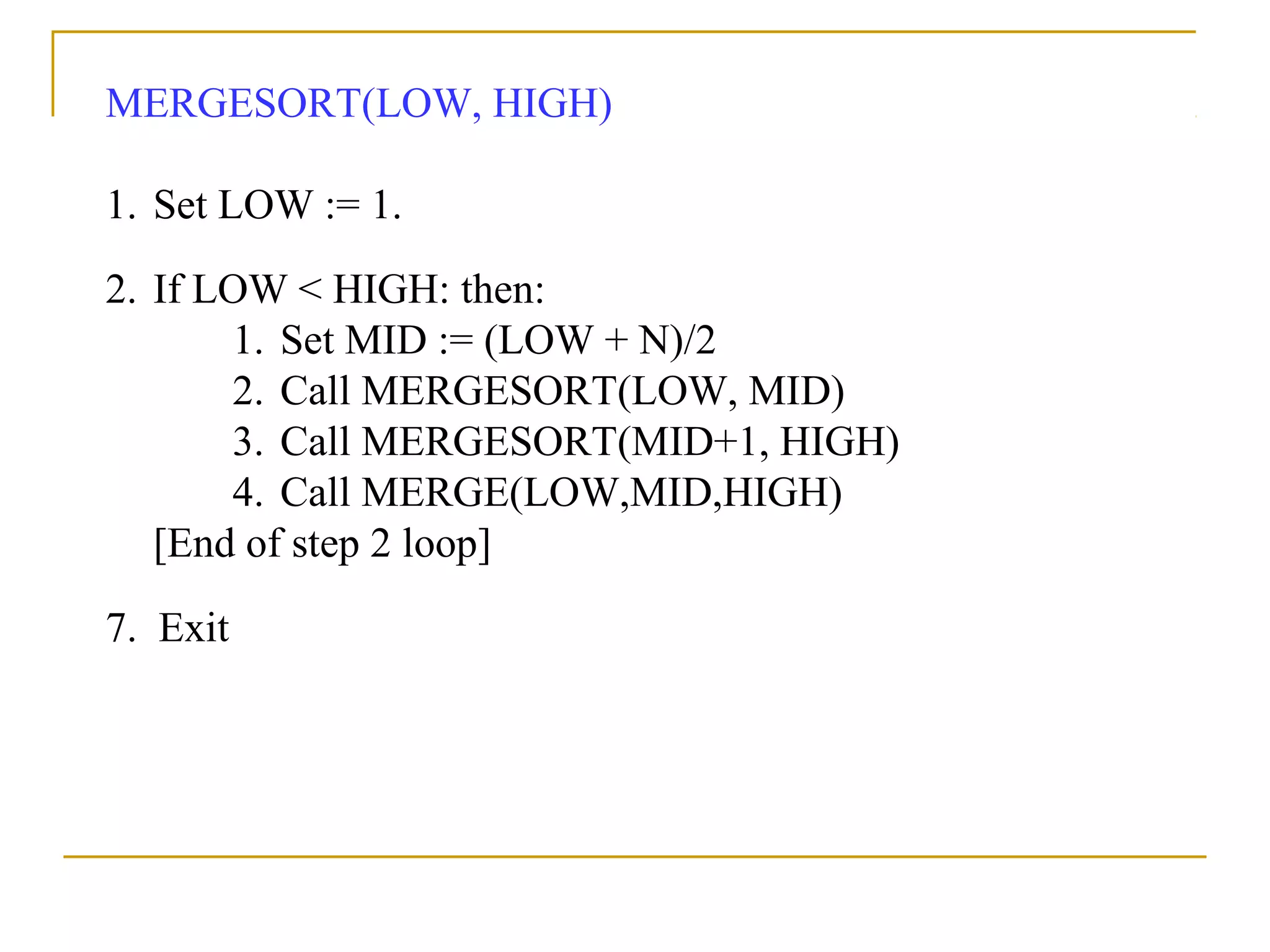 MERGESORT(LOW, HIGH)
1. Set LOW := 1.
2. If LOW < HIGH: then:
1. Set MID := (LOW + N)/2
2. Call MERGESORT(LOW, MID)
3. Call MERGESORT(MID+1, HIGH)
4. Call MERGE(LOW,MID,HIGH)
[End of step 2 loop]
7. Exit
 
