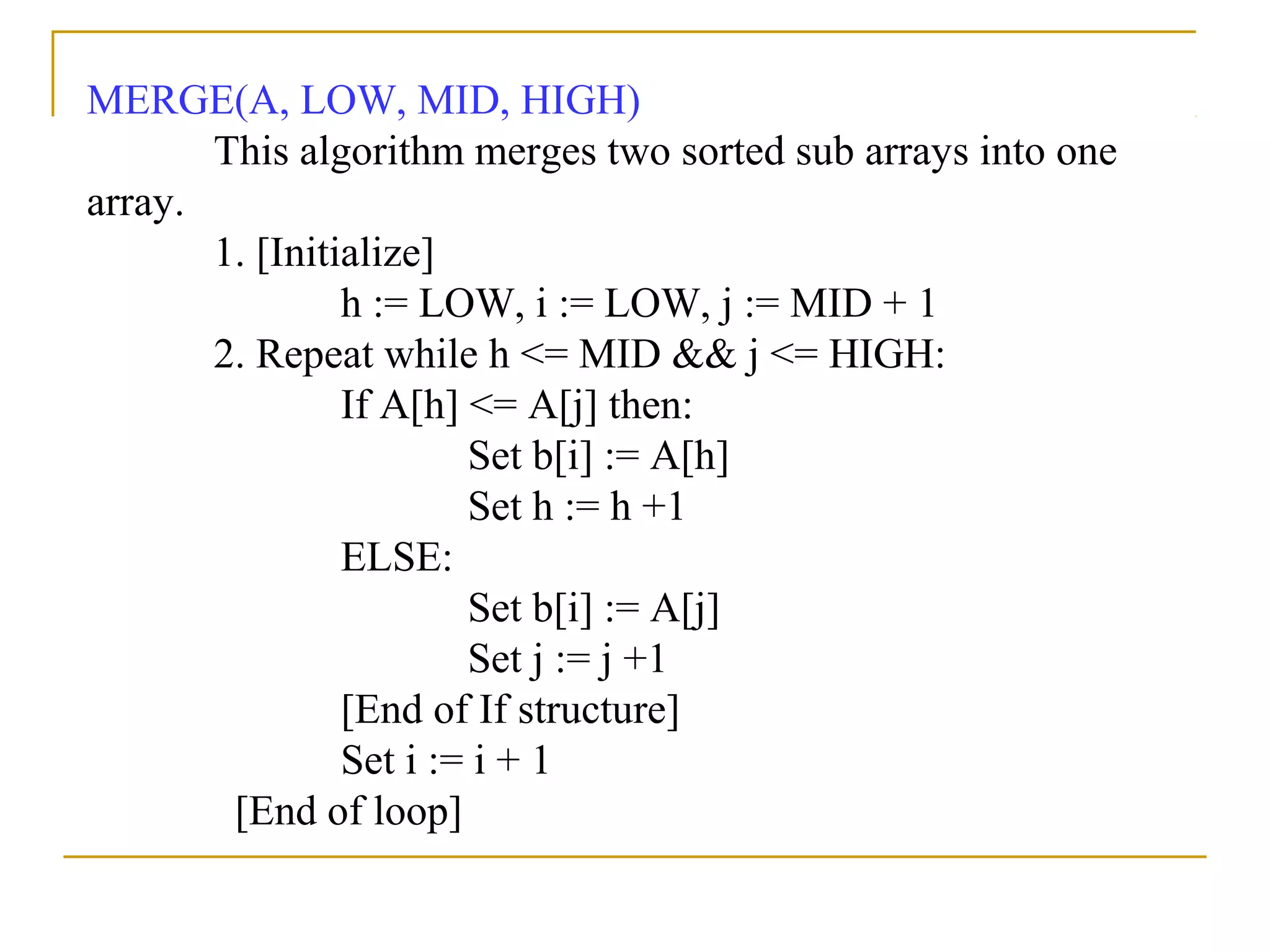 MERGE(A, LOW, MID, HIGH)
This algorithm merges two sorted sub arrays into one
array.
1. [Initialize]
h := LOW, i := LOW, j := MID + 1
2. Repeat while h <= MID && j <= HIGH:
If A[h] <= A[j] then:
Set b[i] := A[h]
Set h := h +1
ELSE:
Set b[i] := A[j]
Set j := j +1
[End of If structure]
Set i := i + 1
[End of loop]
 