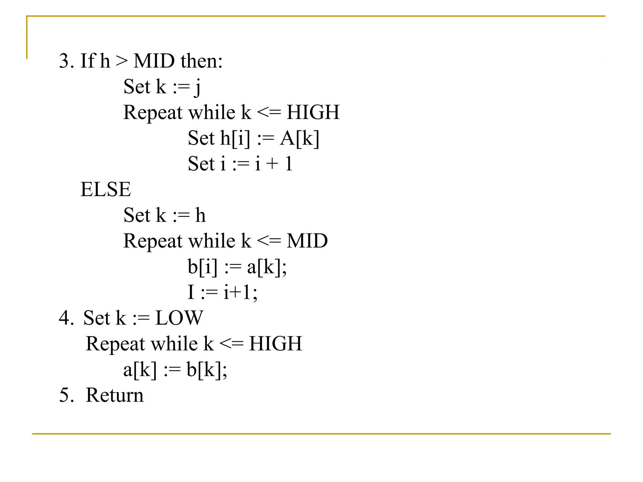 3. If h > MID then:
Set k := j
Repeat while k <= HIGH
Set h[i] := A[k]
Set i := i + 1
ELSE
Set k := h
Repeat while k <= MID
b[i] := a[k];
I := i+1;
4. Set k := LOW
Repeat while k <= HIGH
a[k] := b[k];
5. Return
 