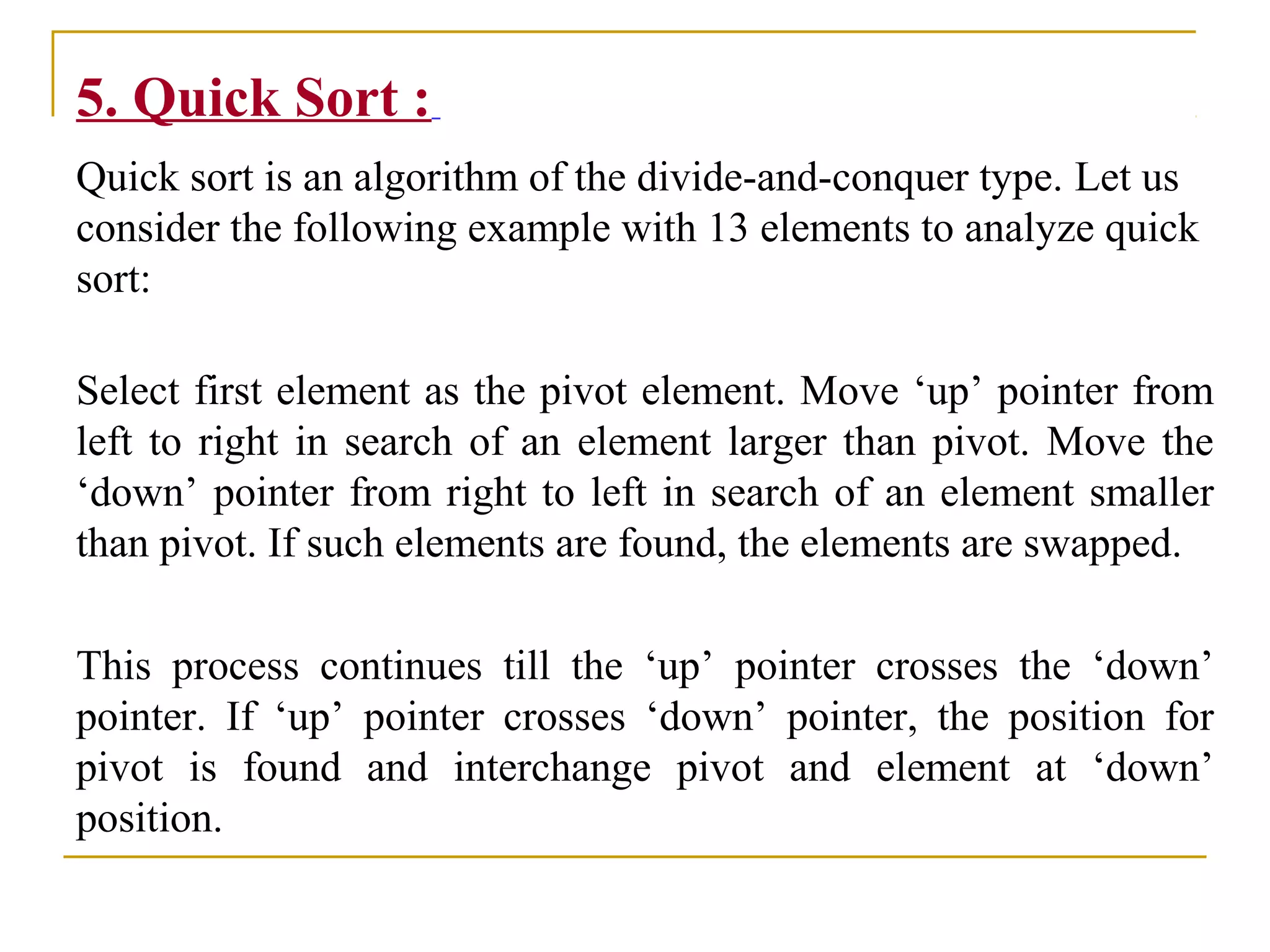 5. Quick Sort :
Quick sort is an algorithm of the divide-and-conquer type. Let us
consider the following example with 13 elements to analyze quick
sort:
Select first element as the pivot element. Move ‘up’ pointer from
left to right in search of an element larger than pivot. Move the
‘down’ pointer from right to left in search of an element smaller
than pivot. If such elements are found, the elements are swapped.
This process continues till the ‘up’ pointer crosses the ‘down’
pointer. If ‘up’ pointer crosses ‘down’ pointer, the position for
pivot is found and interchange pivot and element at ‘down’
position.
 
