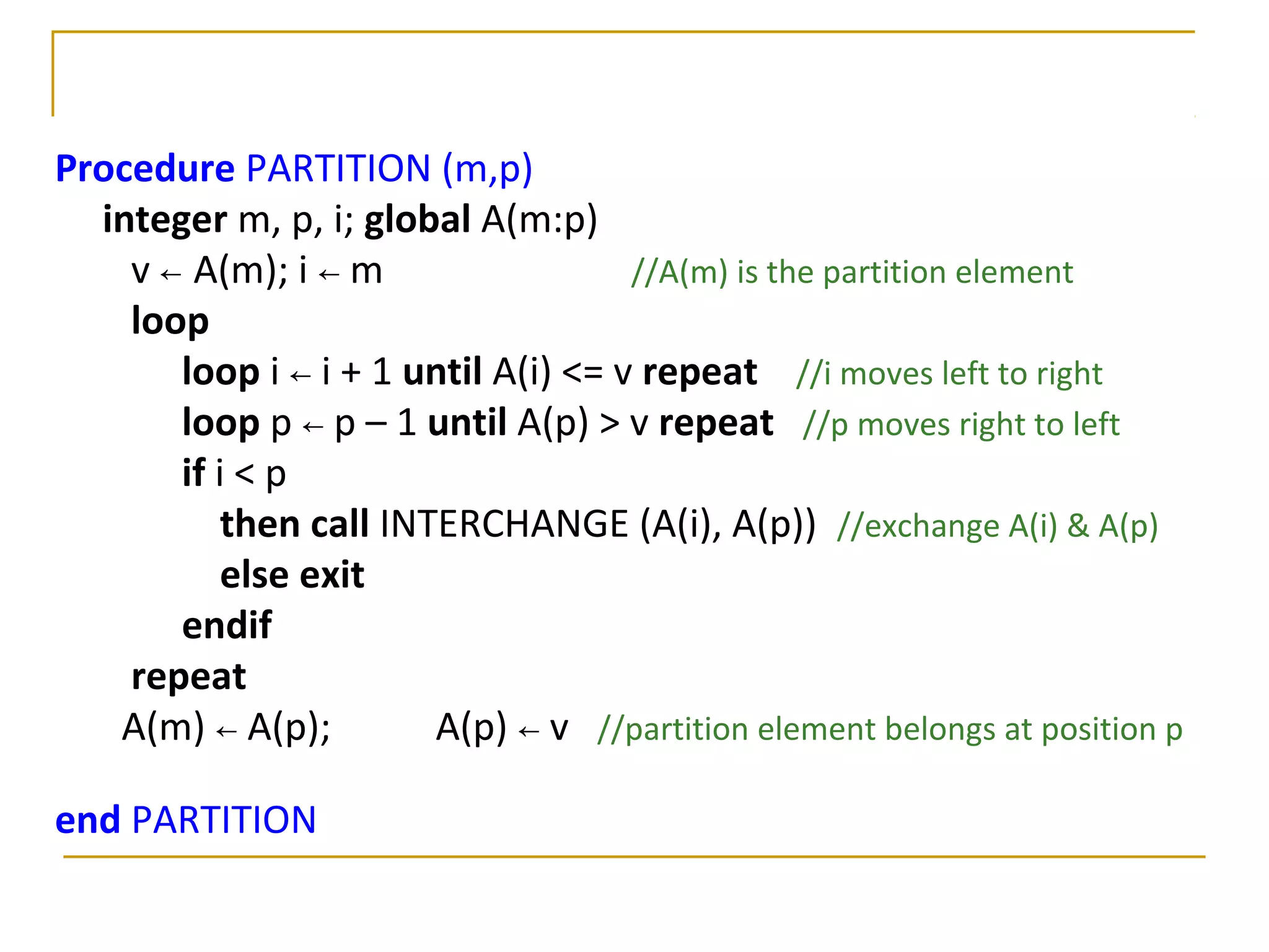 Procedure PARTITION (m,p)
integer m, p, i; global A(m:p)
v ← A(m); i ← m //A(m) is the partition element
loop
loop i ← i + 1 until A(i) <= v repeat //i moves left to right
loop p ← p – 1 until A(p) > v repeat //p moves right to left
if i < p
then call INTERCHANGE (A(i), A(p)) //exchange A(i) & A(p)
else exit
endif
repeat
A(m) ← A(p); A(p) ← v //partition element belongs at position p
end PARTITION
 