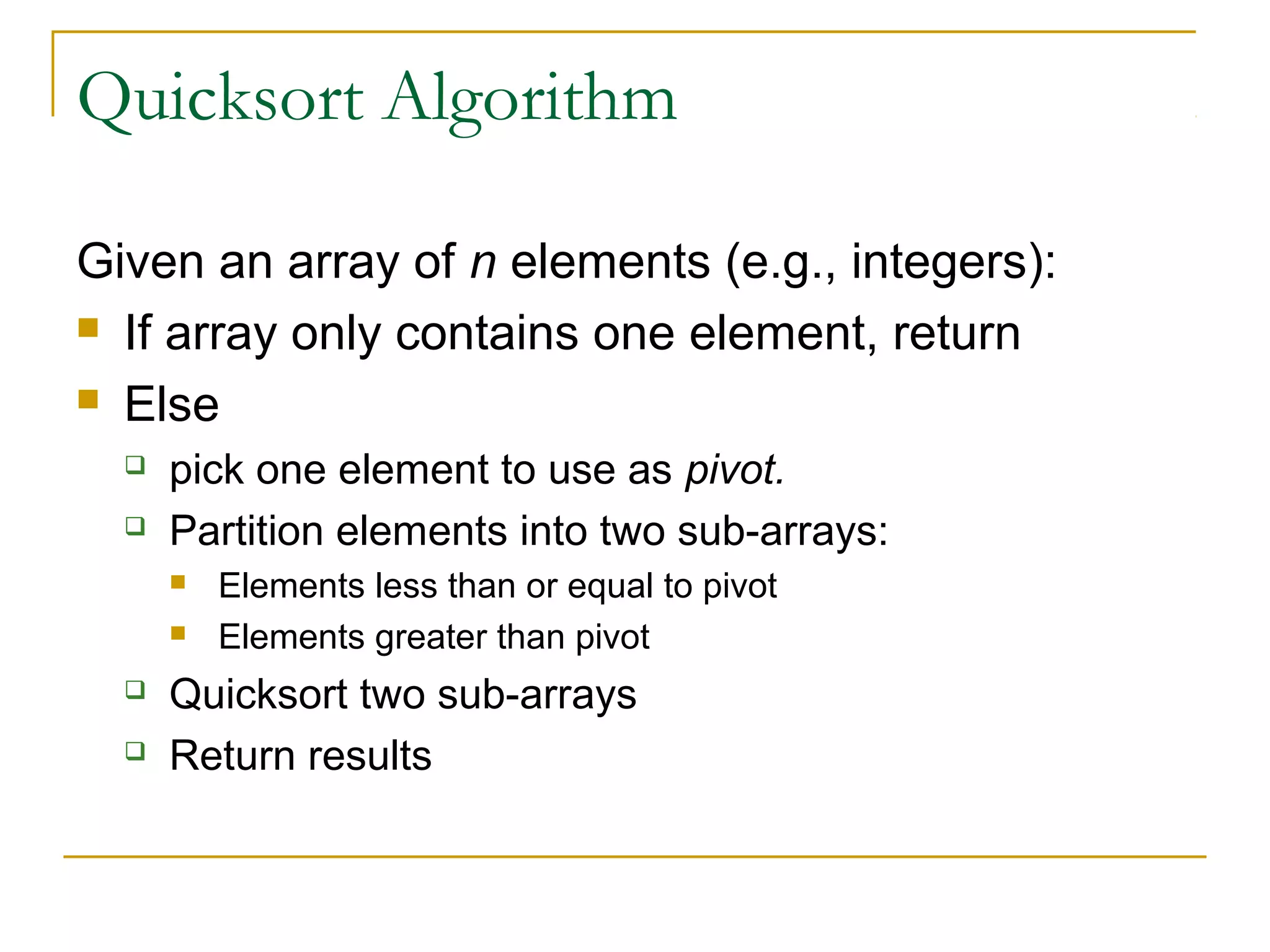 Quicksort Algorithm
Given an array of n elements (e.g., integers):
 If array only contains one element, return
 Else
 pick one element to use as pivot.
 Partition elements into two sub-arrays:
 Elements less than or equal to pivot
 Elements greater than pivot
 Quicksort two sub-arrays
 Return results
 