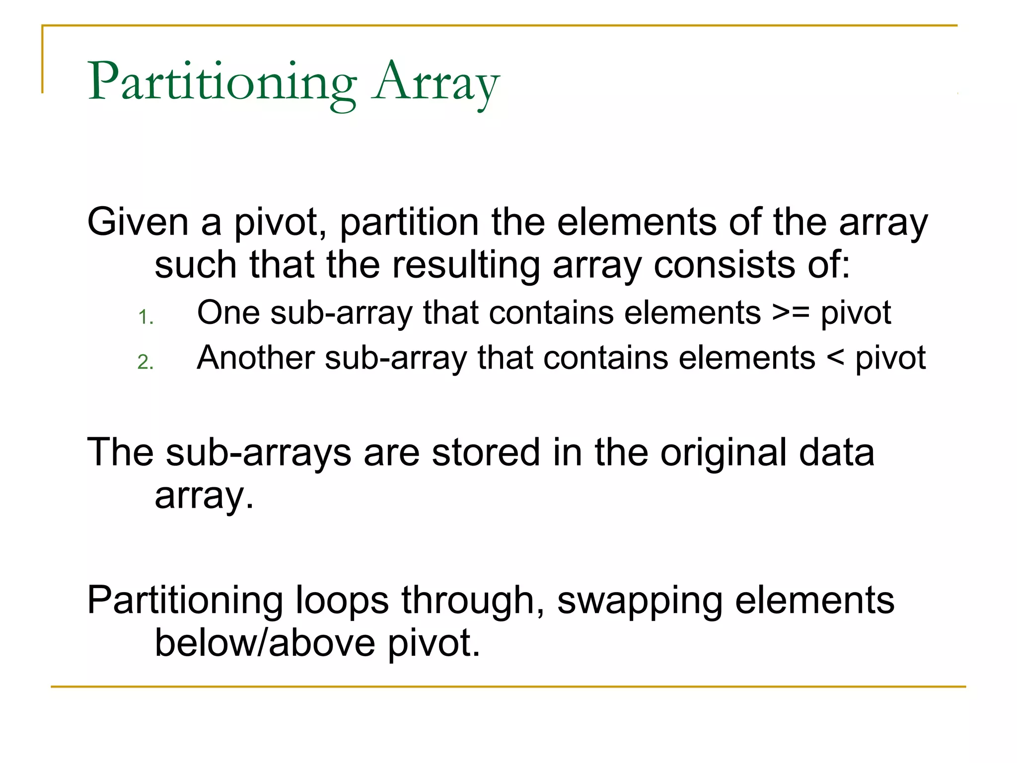 Partitioning Array
Given a pivot, partition the elements of the array
such that the resulting array consists of:
1. One sub-array that contains elements >= pivot
2. Another sub-array that contains elements < pivot
The sub-arrays are stored in the original data
array.
Partitioning loops through, swapping elements
below/above pivot.
 