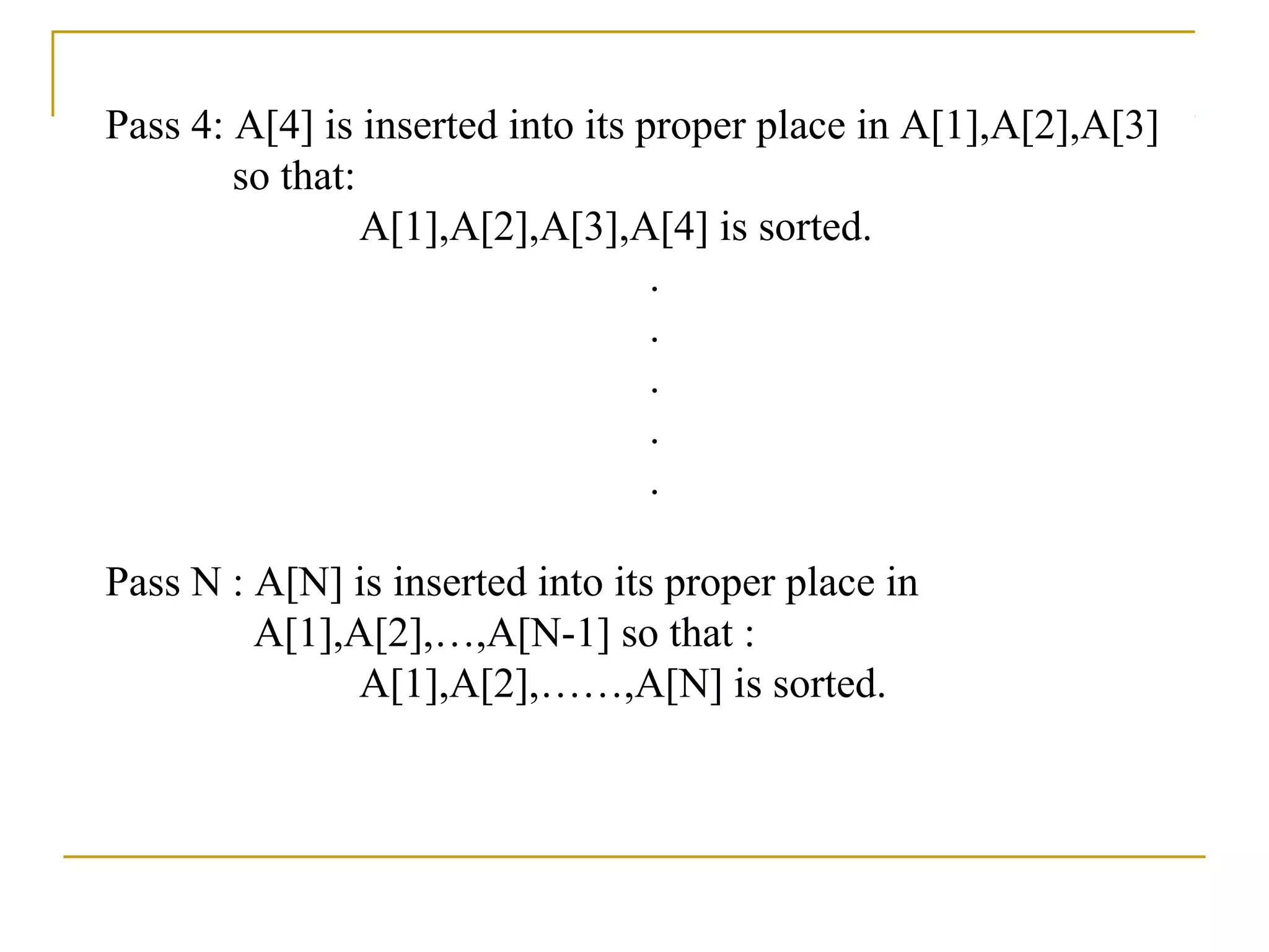 Pass 4: A[4] is inserted into its proper place in A[1],A[2],A[3]
so that:
A[1],A[2],A[3],A[4] is sorted.
.
.
.
.
.
Pass N : A[N] is inserted into its proper place in
A[1],A[2],…,A[N-1] so that :
A[1],A[2],……,A[N] is sorted.
 