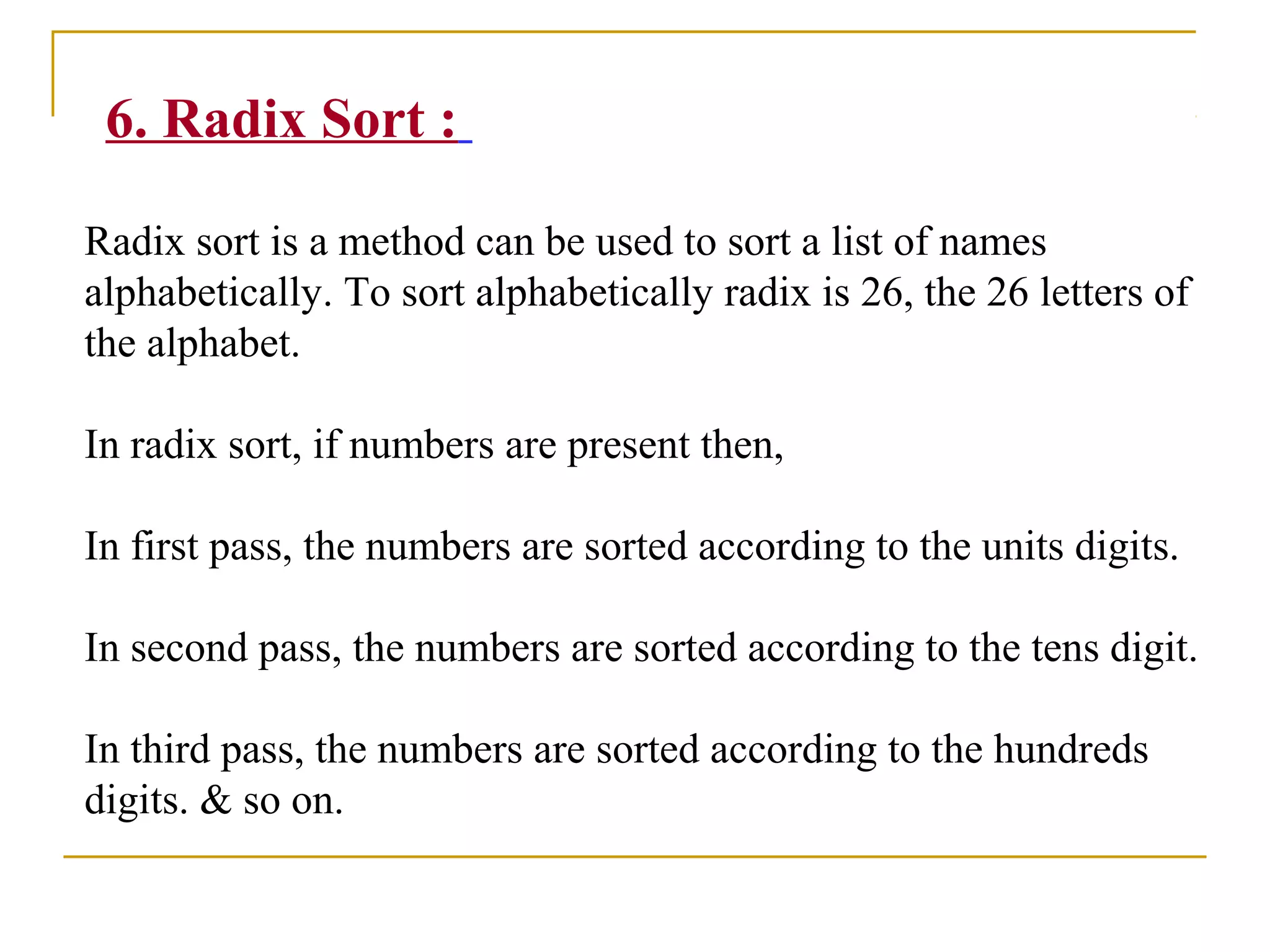 6. Radix Sort :
Radix sort is a method can be used to sort a list of names
alphabetically. To sort alphabetically radix is 26, the 26 letters of
the alphabet.
In radix sort, if numbers are present then,
In first pass, the numbers are sorted according to the units digits.
In second pass, the numbers are sorted according to the tens digit.
In third pass, the numbers are sorted according to the hundreds
digits. & so on.
 