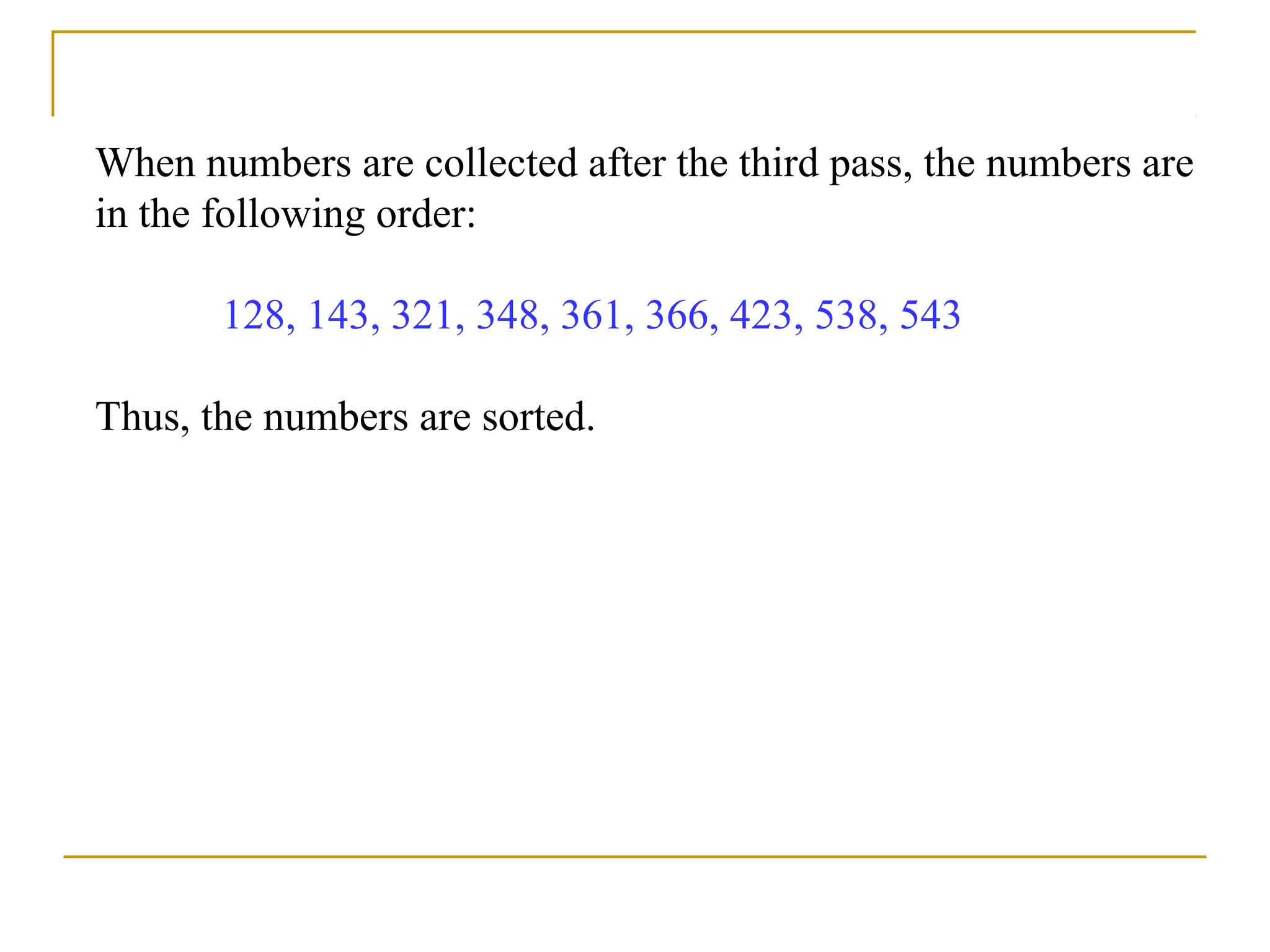 When numbers are collected after the third pass, the numbers are
in the following order:
128, 143, 321, 348, 361, 366, 423, 538, 543
Thus, the numbers are sorted.
 