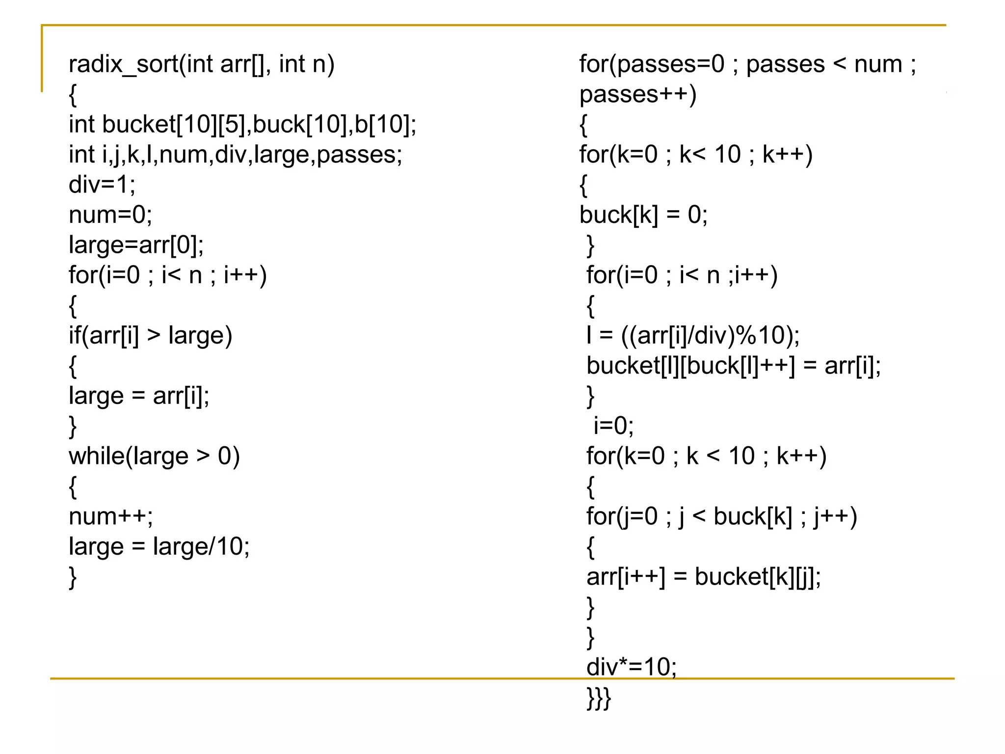 radix_sort(int arr[], int n)
{
int bucket[10][5],buck[10],b[10];
int i,j,k,l,num,div,large,passes;
div=1;
num=0;
large=arr[0];
for(i=0 ; i< n ; i++)
{
if(arr[i] > large)
{
large = arr[i];
}
while(large > 0)
{
num++;
large = large/10;
}
for(passes=0 ; passes < num ;
passes++)
{
for(k=0 ; k< 10 ; k++)
{
buck[k] = 0;
}
for(i=0 ; i< n ;i++)
{
l = ((arr[i]/div)%10);
bucket[l][buck[l]++] = arr[i];
}
i=0;
for(k=0 ; k < 10 ; k++)
{
for(j=0 ; j < buck[k] ; j++)
{
arr[i++] = bucket[k][j];
}
}
div*=10;
}}}
 