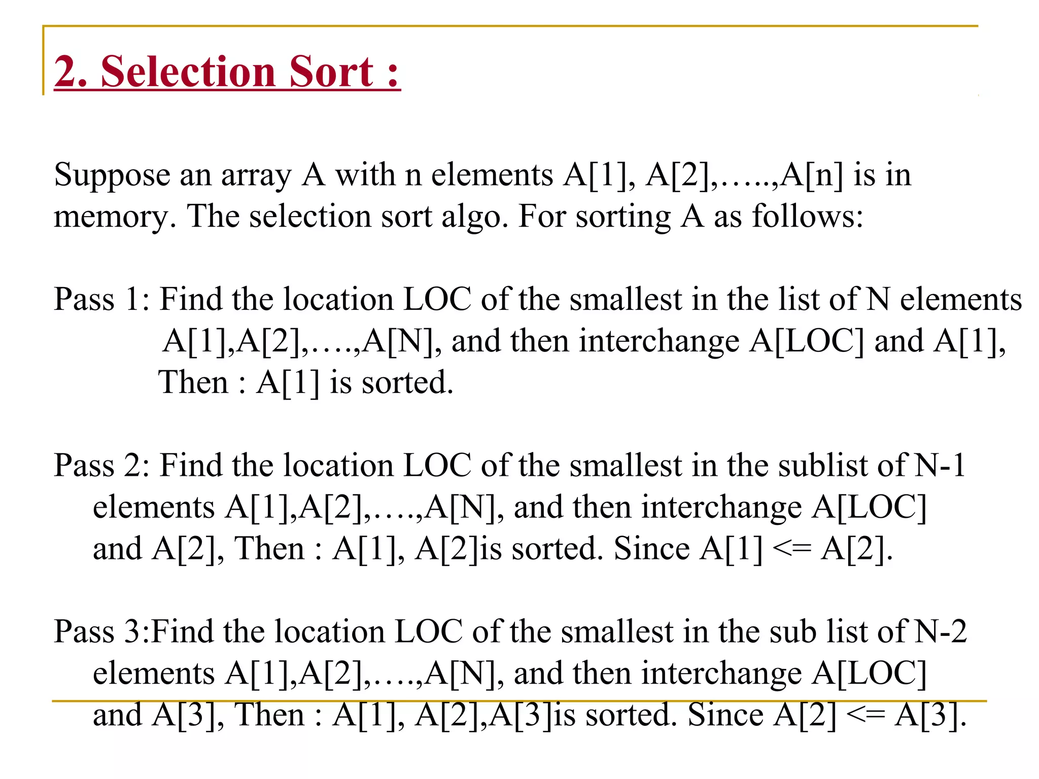 2. Selection Sort :
Suppose an array A with n elements A[1], A[2],…..,A[n] is in
memory. The selection sort algo. For sorting A as follows:
Pass 1: Find the location LOC of the smallest in the list of N elements
A[1],A[2],….,A[N], and then interchange A[LOC] and A[1],
Then : A[1] is sorted.
Pass 2: Find the location LOC of the smallest in the sublist of N-1
elements A[1],A[2],….,A[N], and then interchange A[LOC]
and A[2], Then : A[1], A[2]is sorted. Since A[1] <= A[2].
Pass 3:Find the location LOC of the smallest in the sub list of N-2
elements A[1],A[2],….,A[N], and then interchange A[LOC]
and A[3], Then : A[1], A[2],A[3]is sorted. Since A[2] <= A[3].
 