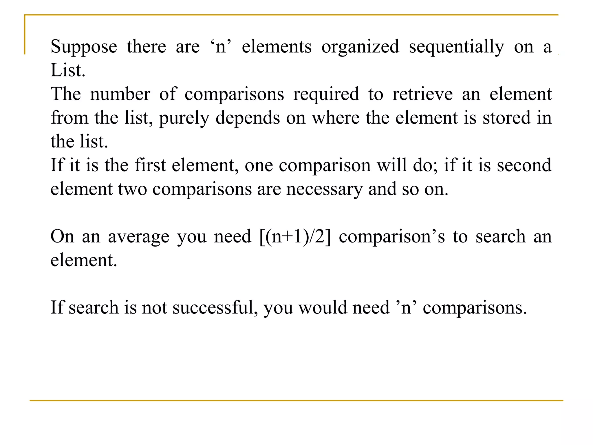 Suppose there are ‘n’ elements organized sequentially on a
List.
The number of comparisons required to retrieve an element
from the list, purely depends on where the element is stored in
the list.
If it is the first element, one comparison will do; if it is second
element two comparisons are necessary and so on.
On an average you need [(n+1)/2] comparison’s to search an
element.
If search is not successful, you would need ’n’ comparisons.
 