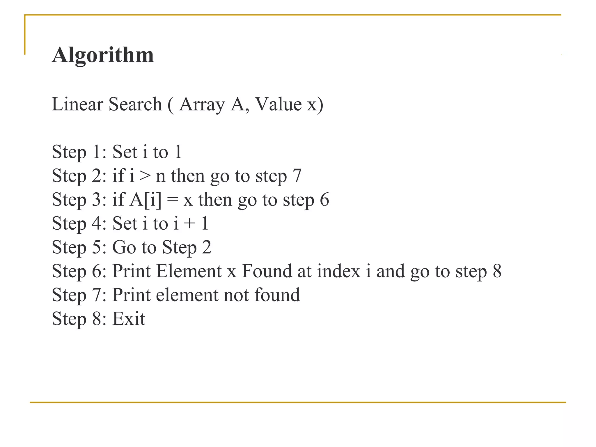 Algorithm
Linear Search ( Array A, Value x)
Step 1: Set i to 1
Step 2: if i > n then go to step 7
Step 3: if A[i] = x then go to step 6
Step 4: Set i to i + 1
Step 5: Go to Step 2
Step 6: Print Element x Found at index i and go to step 8
Step 7: Print element not found
Step 8: Exit
 