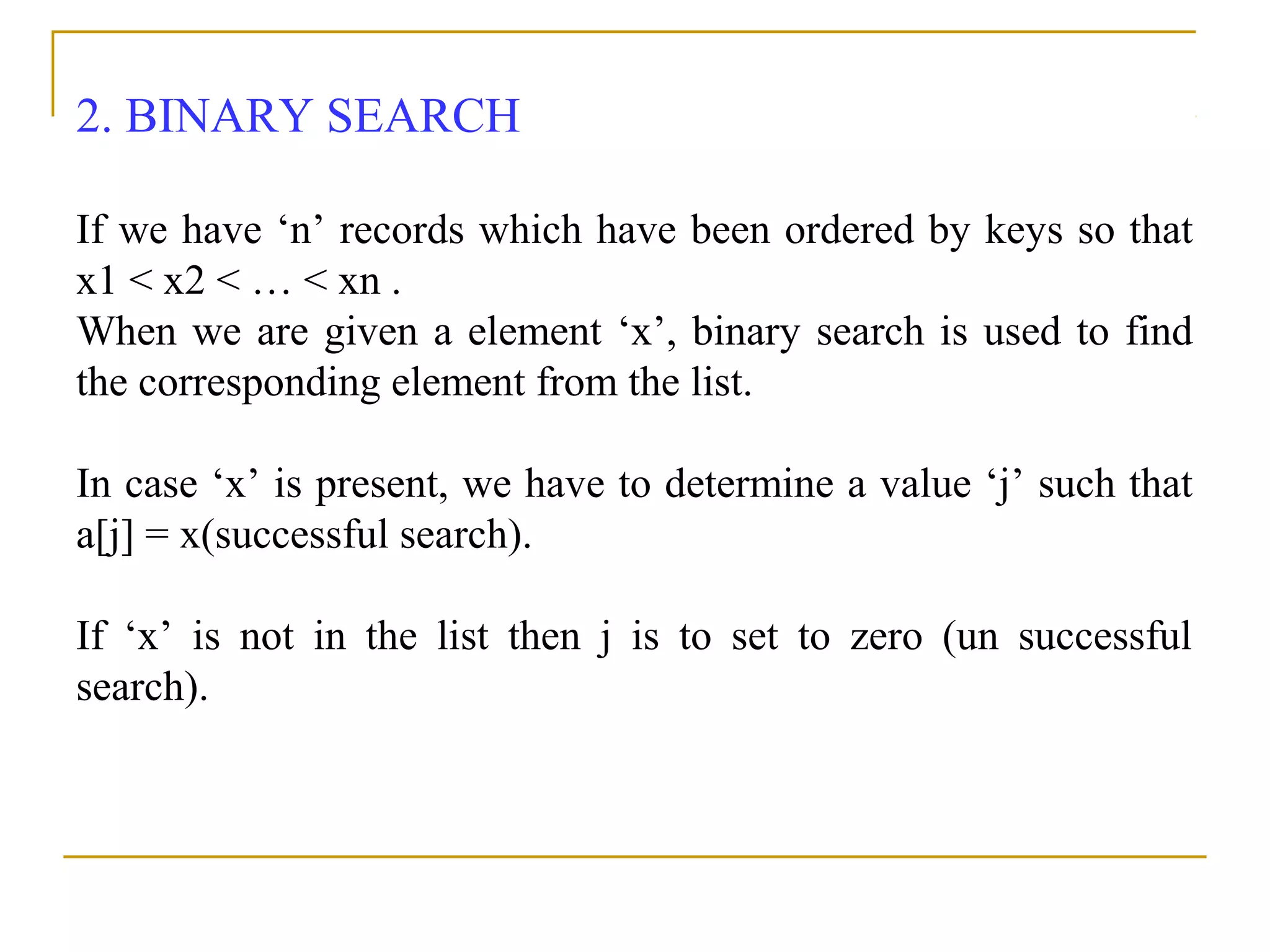 2. BINARY SEARCH
If we have ‘n’ records which have been ordered by keys so that
x1 < x2 < … < xn .
When we are given a element ‘x’, binary search is used to find
the corresponding element from the list.
In case ‘x’ is present, we have to determine a value ‘j’ such that
a[j] = x(successful search).
If ‘x’ is not in the list then j is to set to zero (un successful
search).
 